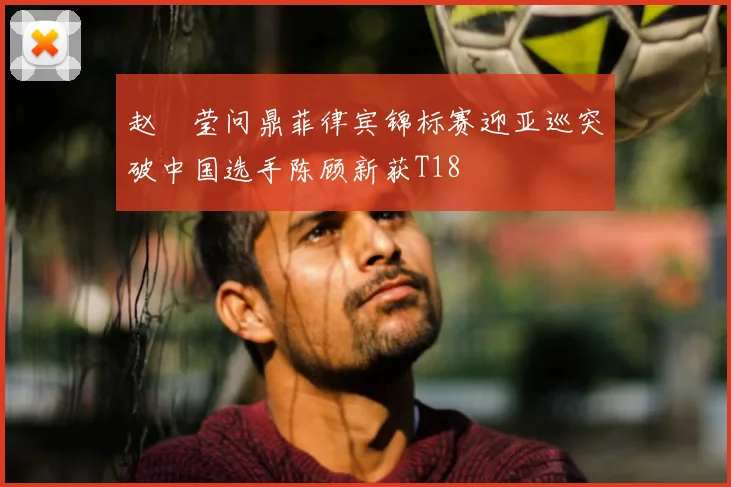 赵祐莹问鼎菲律宾锦标赛迎亚巡突破中国选手陈顾新获T18