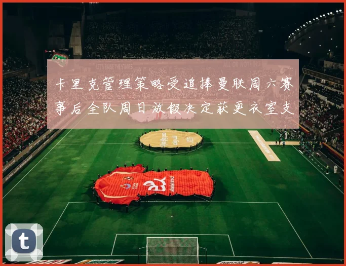 卡里克管理策略受追捧曼联周六赛事后全队周日放假决定获更衣室支持