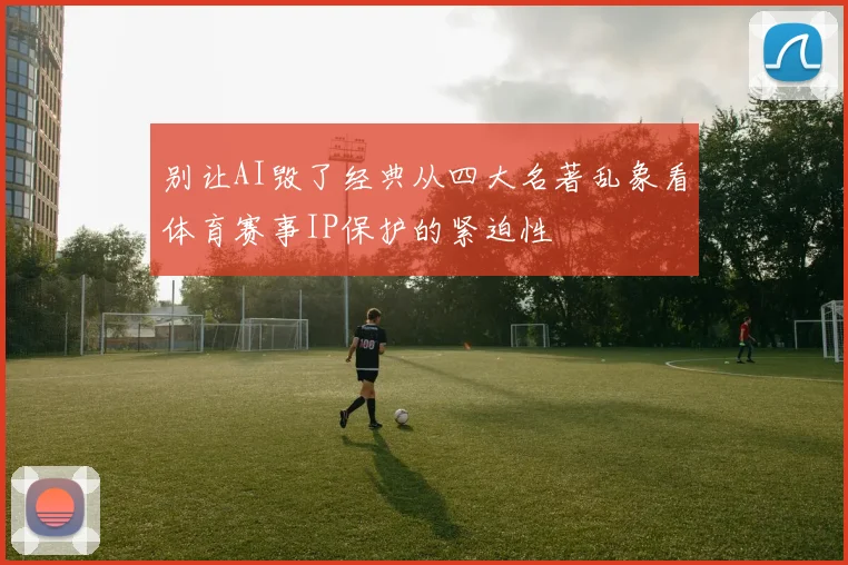 别让AI毁了经典从四大名著乱象看体育赛事IP保护的紧迫性