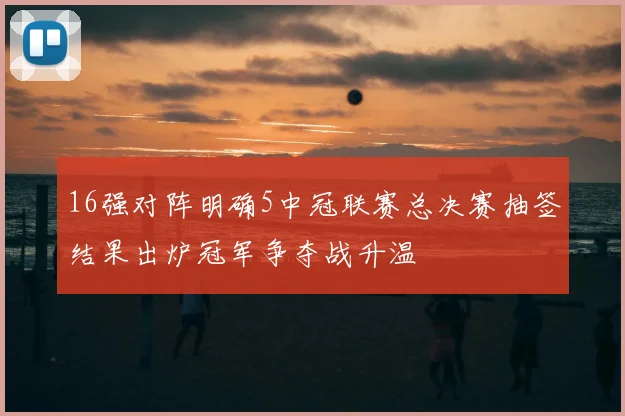 16强对阵明确5中冠联赛总决赛抽签结果出炉冠军争夺战升温