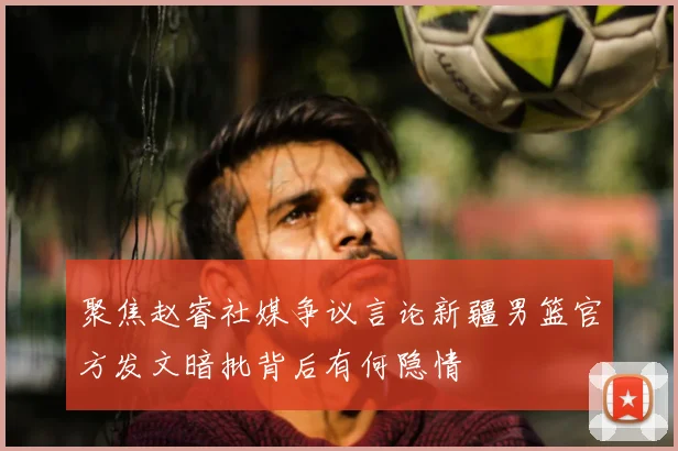 聚焦赵睿社媒争议言论新疆男篮官方发文暗批背后有何隐情