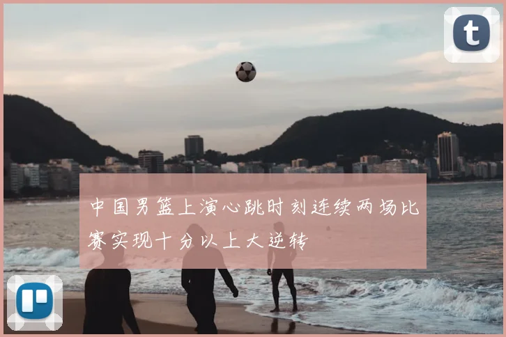 中国男篮上演心跳时刻连续两场比赛实现十分以上大逆转