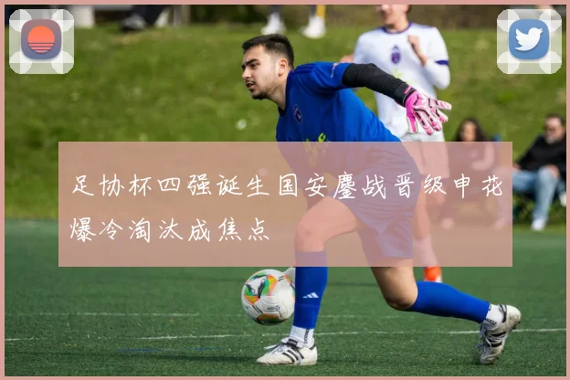 足协杯四强诞生国安鏖战晋级申花爆冷淘汰成焦点