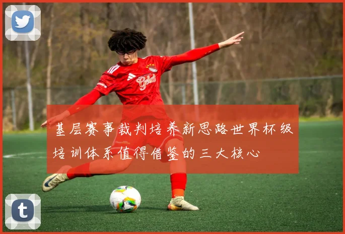 基层赛事裁判培养新思路世界杯级培训体系值得借鉴的三大核心
