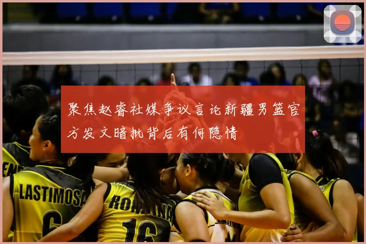 聚焦赵睿社媒争议言论新疆男篮官方发文暗批背后有何隐情