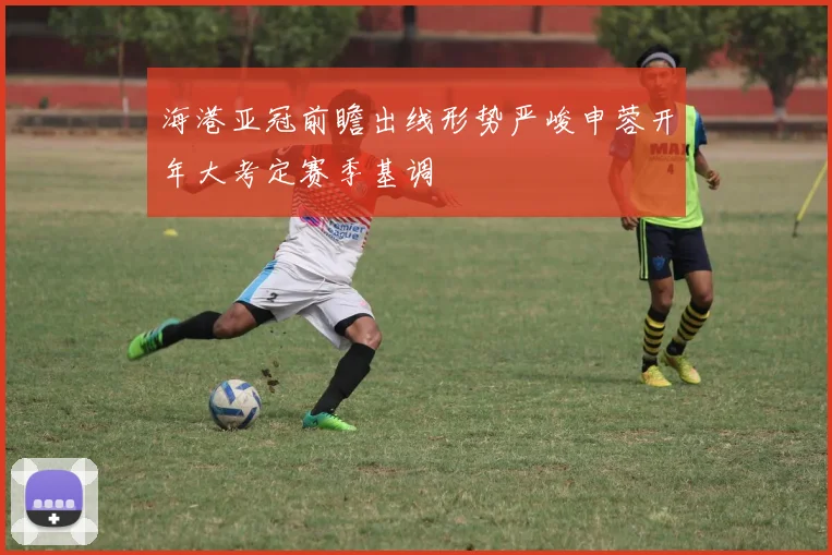 海港亚冠前瞻出线形势严峻申蓉开年大考定赛季基调