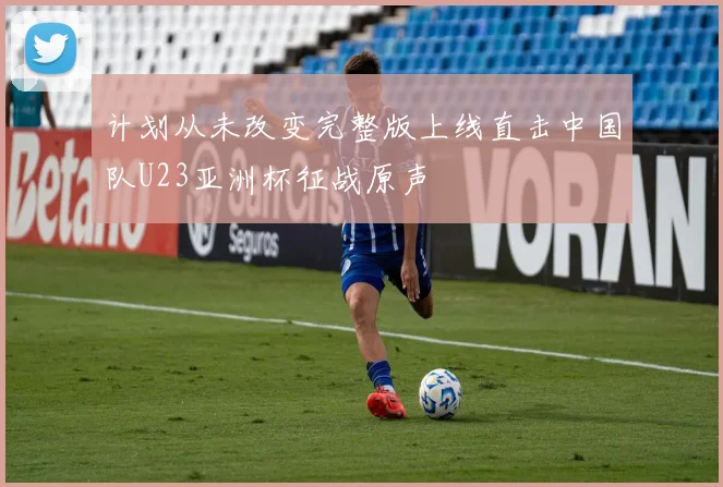 计划从未改变完整版上线直击中国队U23亚洲杯征战原声