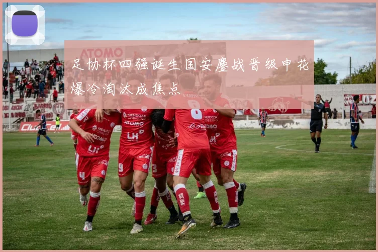 足协杯四强诞生国安鏖战晋级申花爆冷淘汰成焦点