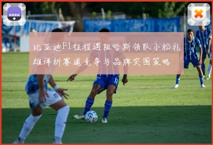 比亚迪F1征程遇阻哈斯领队小松礼雄详析赛道竞争与品牌突围策略