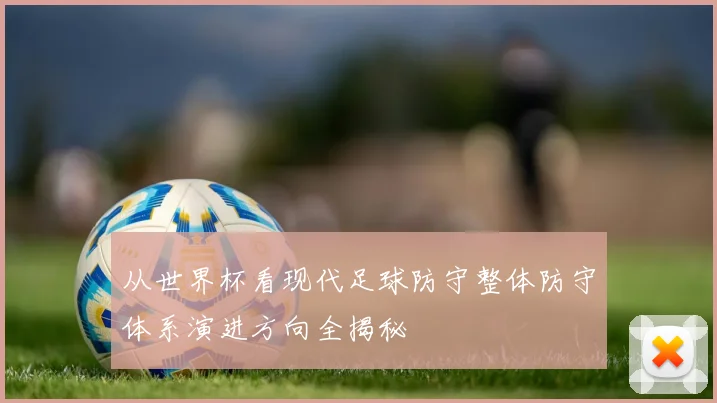从世界杯看现代足球防守整体防守体系演进方向全揭秘